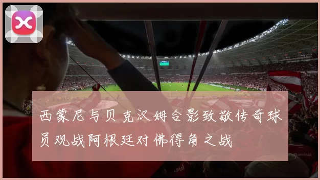 西蒙尼与贝克汉姆合影致敬传奇球员观战阿根廷对佛得角之战